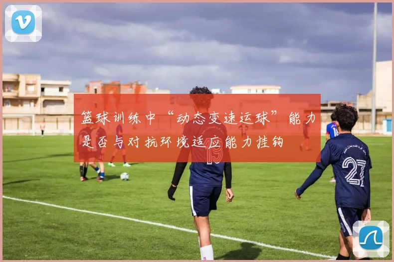 篮球训练中“动态变速运球”能力是否与对抗环境适应能力挂钩