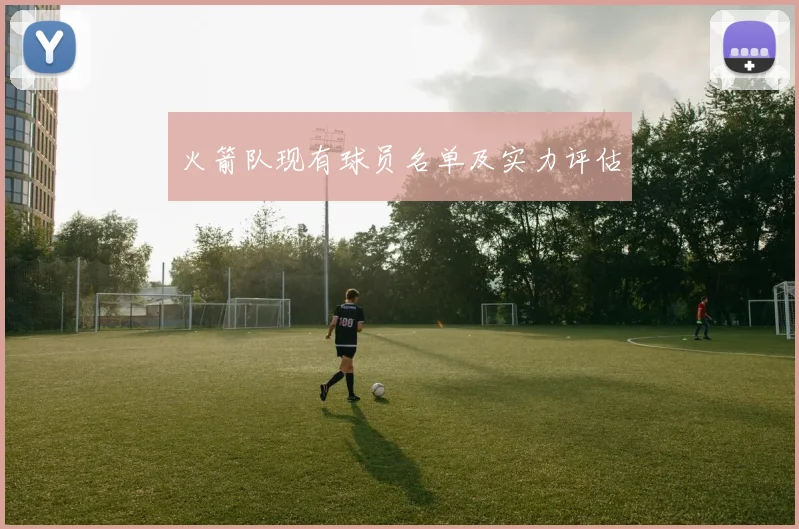 火箭队现有球员名单及实力评估