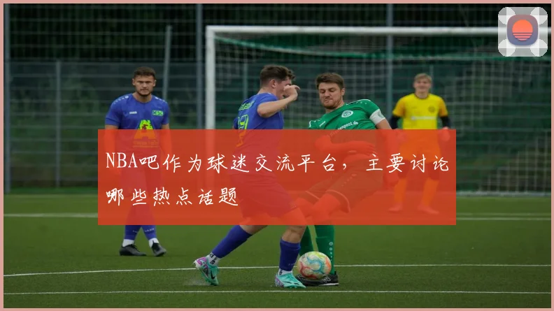NBA吧作为球迷交流平台，主要讨论哪些热点话题