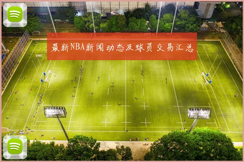 最新NBA新闻动态及球员交易汇总