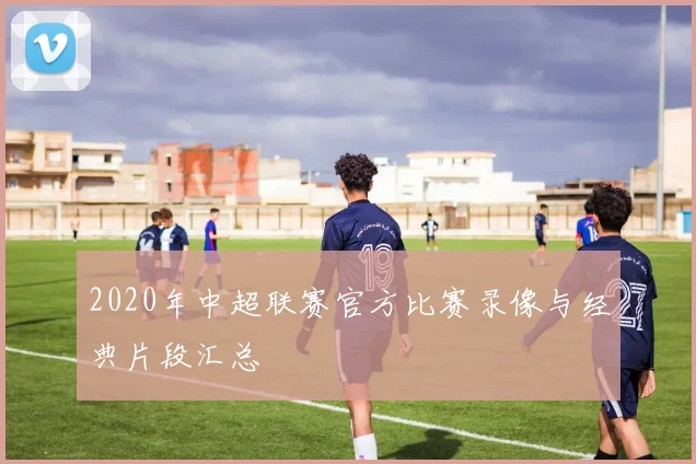 2020年中超联赛官方比赛录像与经典片段汇总
