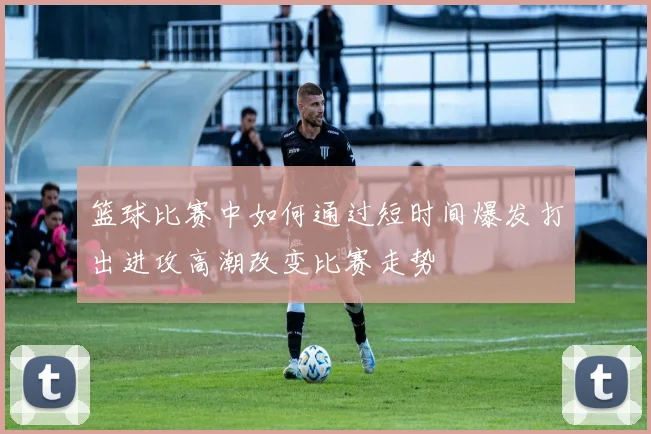 篮球比赛中如何通过短时间爆发打出进攻高潮改变比赛走势